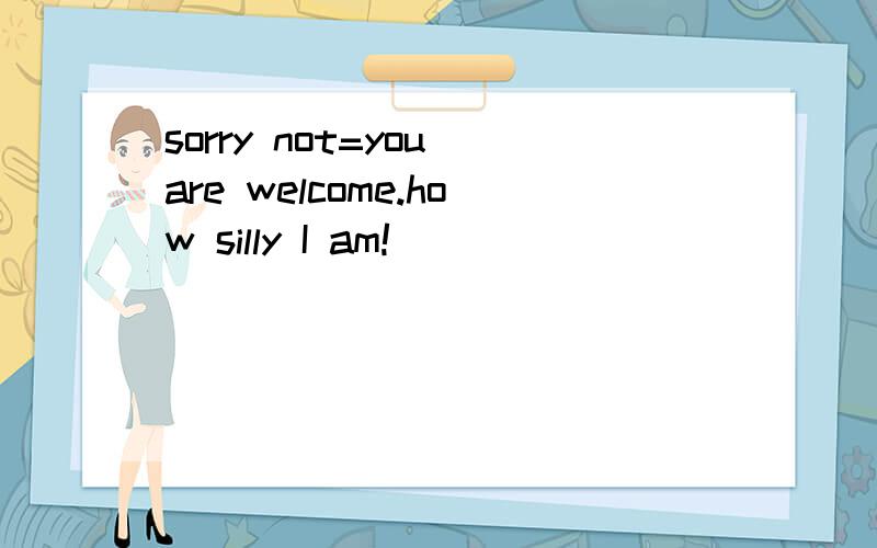 sorry not=you are welcome.how silly I am!