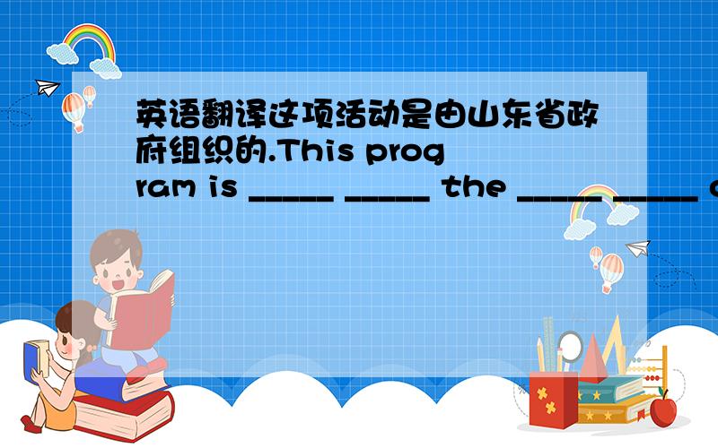 英语翻译这项活动是由山东省政府组织的.This program is _____ _____ the _____ _____ of Shandong province.
