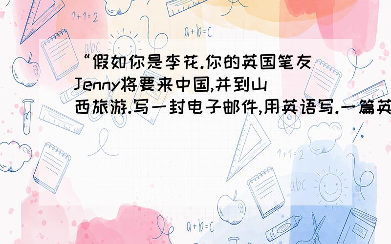 “假如你是李花.你的英国笔友Jenny将要来中国,并到山西旅游.写一封电子邮件,用英语写.一篇英语作文