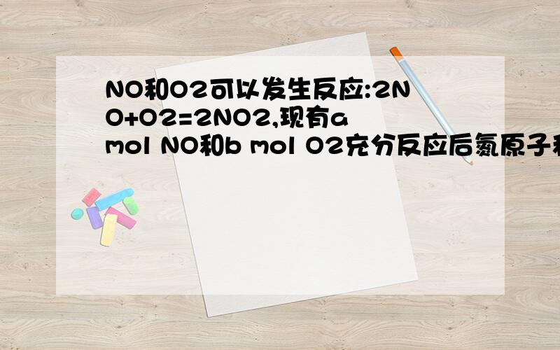 NO和O2可以发生反应:2NO+O2=2NO2,现有a mol NO和b mol O2充分反应后氮原子和氧原子的个数比为为什么我算得a：(2a+b)不是a:(a+2b).求详解
