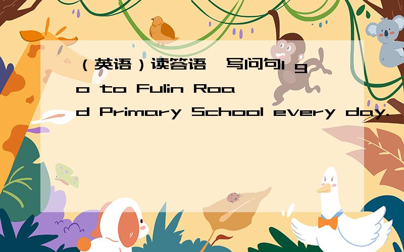 （英语）读答语,写问句I go to Fulin Road Primary School every day.