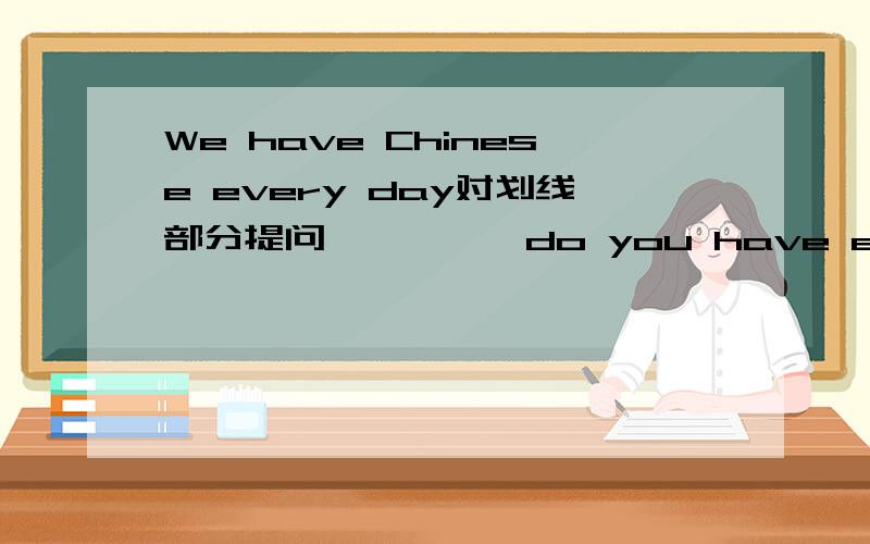 We have Chinese every day对划线部分提问—————do you have every day划线部分是Chinese