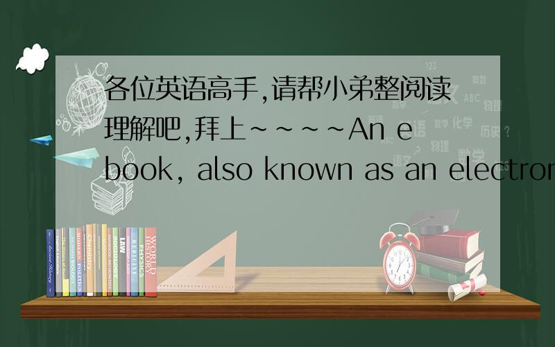 各位英语高手,请帮小弟整阅读理解吧,拜上~~~~An ebook, also known as an electronic book, is an electronic version of a print of book that you can download and read. What you need in order to read an ebook is an Ebook reader, which is a