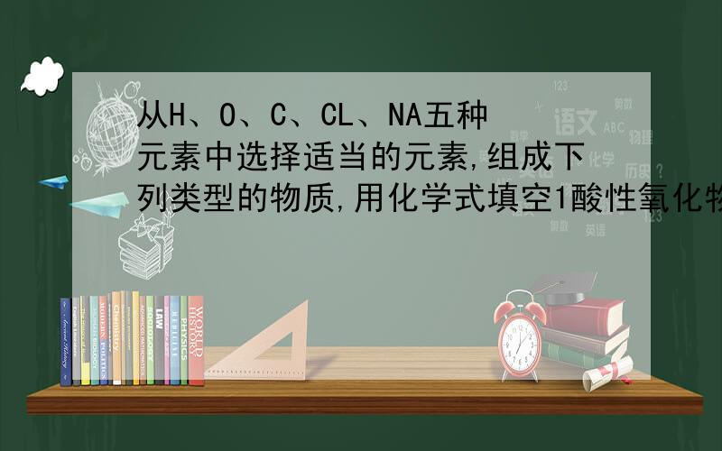 从H、O、C、CL、NA五种元素中选择适当的元素,组成下列类型的物质,用化学式填空1酸性氧化物2碱性氧化物3.我氧酸盐 4.含氧酸 5相对分子质量最小的氧化物