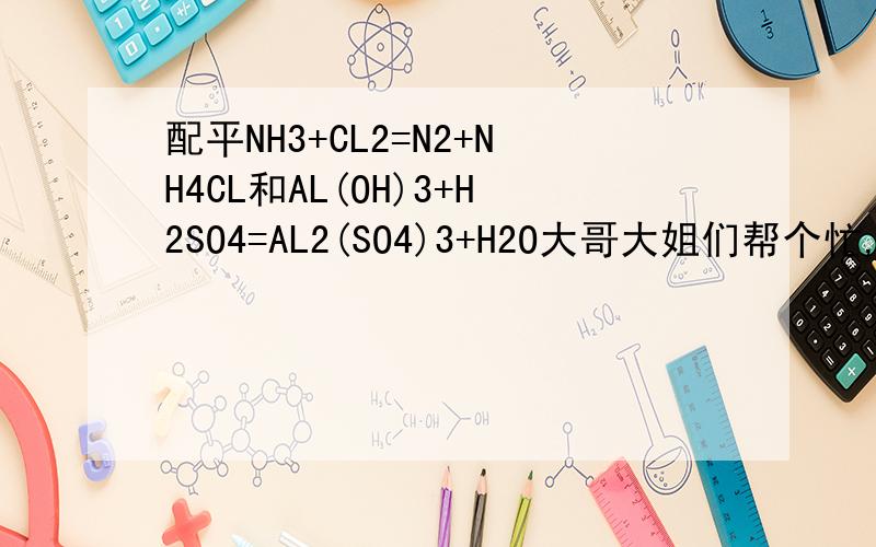配平NH3+CL2=N2+NH4CL和AL(OH)3+H2SO4=AL2(SO4)3+H2O大哥大姐们帮个忙,