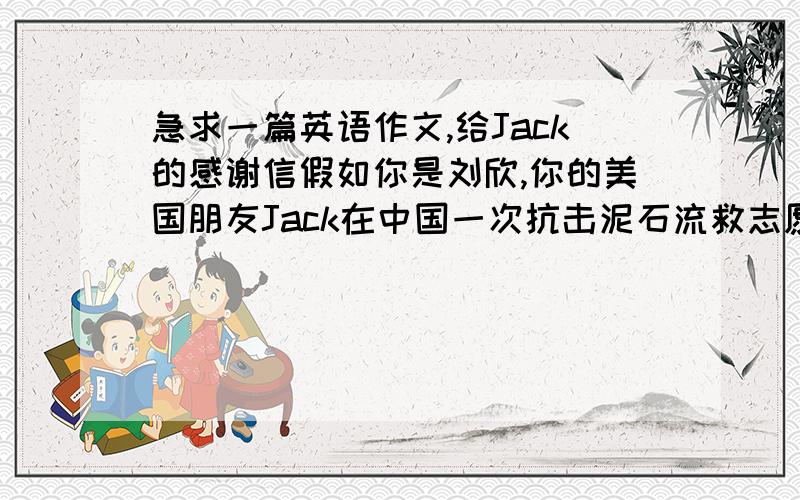 急求一篇英语作文,给Jack的感谢信假如你是刘欣,你的美国朋友Jack在中国一次抗击泥石流救志愿者,Jack是一名医生,在该次救灾中,他救死扶伤,挽救了许多人的生命.请你写一封感谢信,代表国人
