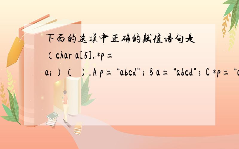 下面的选项中正确的赋值语句是（char a[5],*p=a;）（ ）.A p=“abcd”; B a=“abcd”; C *p=“abcd”; D为什么C不可以理解为指针p的内容为abcd