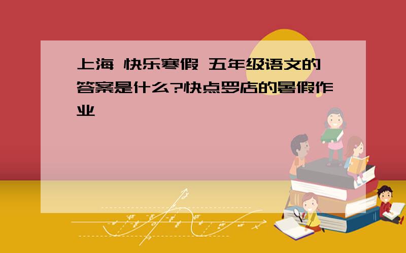 上海 快乐寒假 五年级语文的答案是什么?快点罗店的暑假作业
