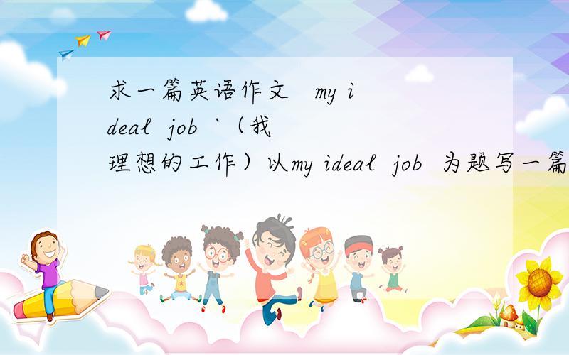 求一篇英语作文   my ideal  job  `（我理想的工作）以my ideal  job  为题写一篇作文  要求两百字左右  带中文翻译``~  在线等`~!   如满意   奖励30分
