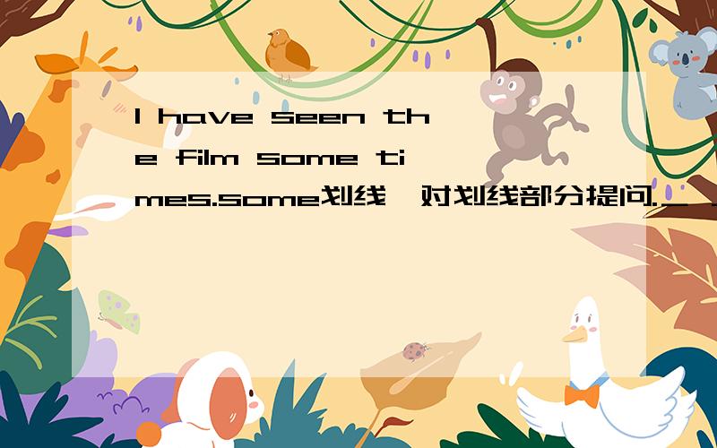 I have seen the film some times.some划线,对划线部分提问.＿ ＿ ＿have you seen the film?