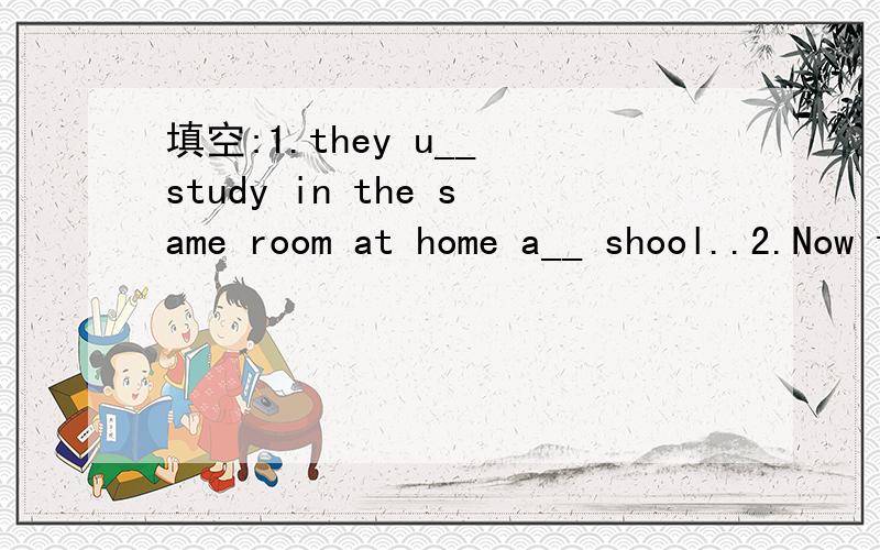 填空:1.they u__ study in the same room at home a__ shool..2.Now they are doing their homework at the t__.they're very busy 3.come i__the room and says 