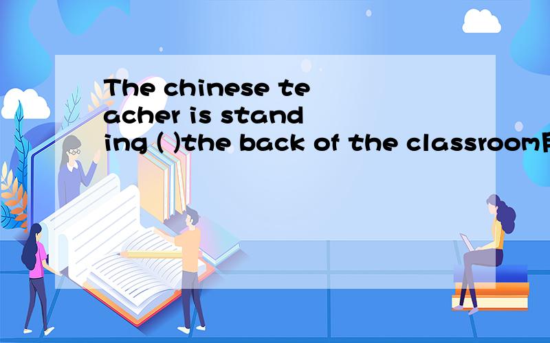 The chinese teacher is standing ( )the back of the classroom用适当的介词填空The chinese teacher is standing (      )the back of  the classroom