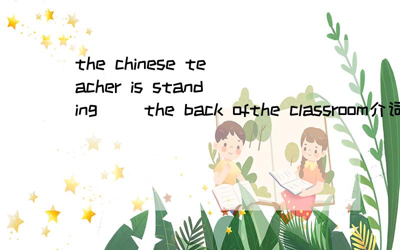 the chinese teacher is standing[ ]the back ofthe classroom介词