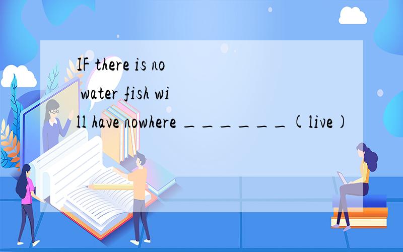 IF there is no water fish will have nowhere ______(live)