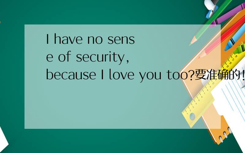 I have no sense of security,because I love you too?要准确的!