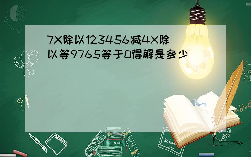 7X除以123456减4X除以等9765等于0得解是多少