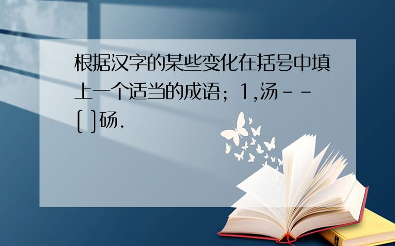 根据汉字的某些变化在括号中填上一个适当的成语；1,汤--[ ]砀.