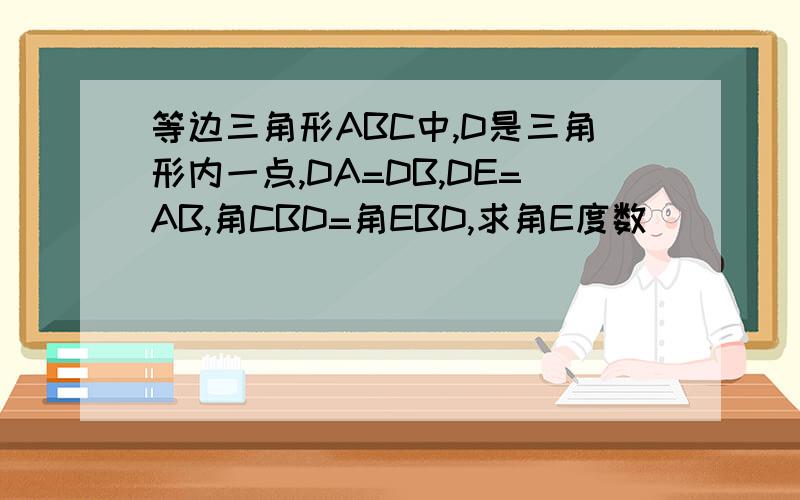等边三角形ABC中,D是三角形内一点,DA=DB,DE=AB,角CBD=角EBD,求角E度数