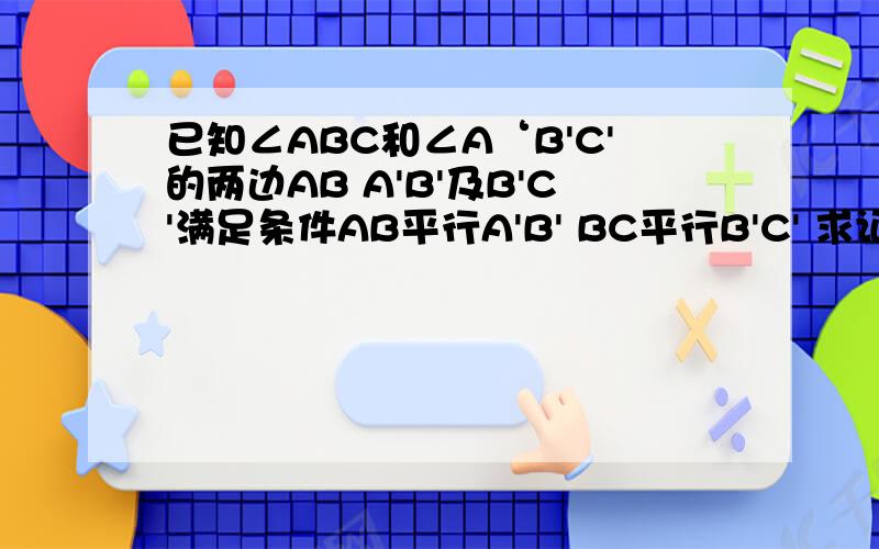 已知∠ABC和∠A‘B'C'的两边AB A'B'及B'C'满足条件AB平行A'B' BC平行B'C' 求证;∠ABC=∠A'B'C'
