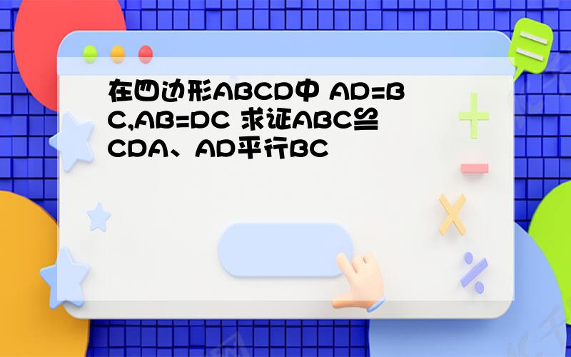 在四边形ABCD中 AD=BC,AB=DC 求证ABC≌CDA、AD平行BC