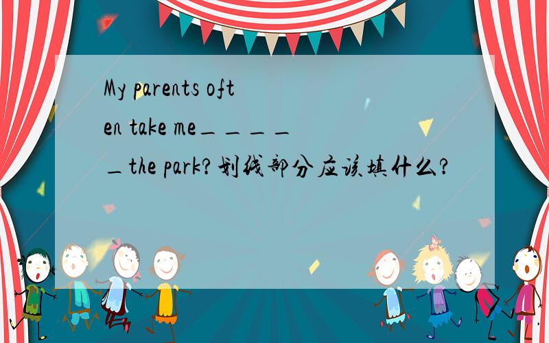 My parents often take me_____the park?划线部分应该填什么?