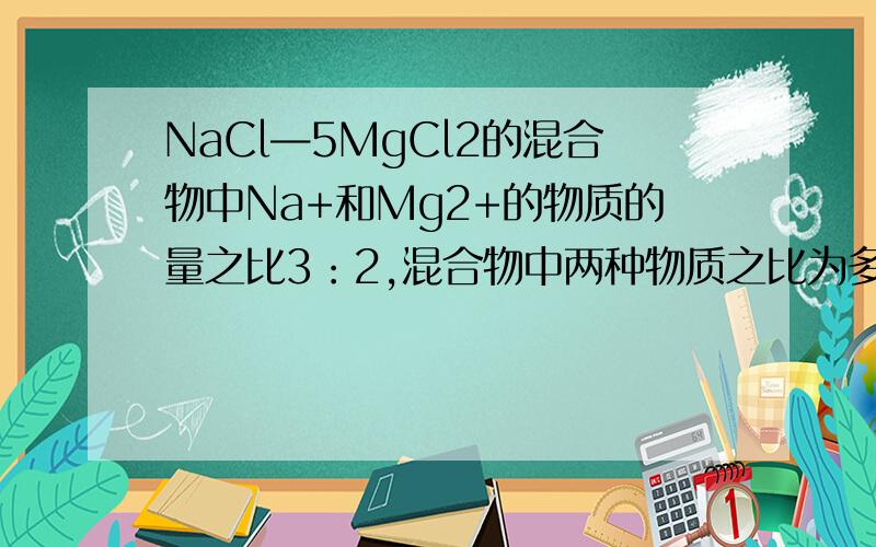 NaCl—5MgCl2的混合物中Na+和Mg2+的物质的量之比3：2,混合物中两种物质之比为多少?急