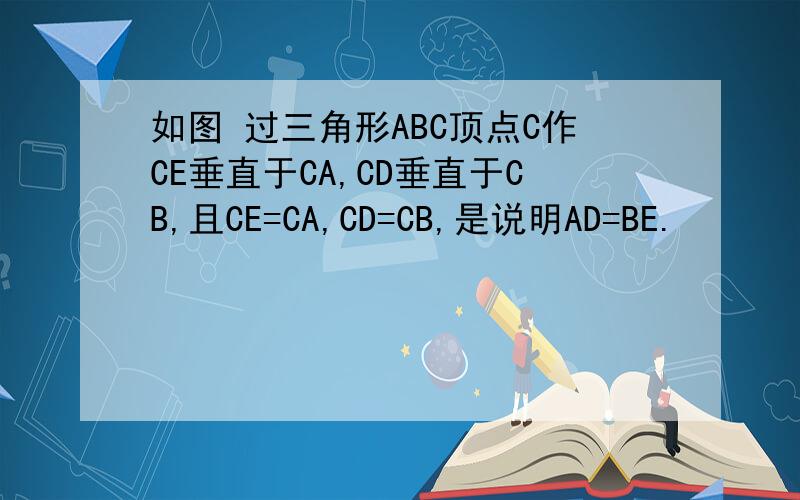 如图 过三角形ABC顶点C作CE垂直于CA,CD垂直于CB,且CE=CA,CD=CB,是说明AD=BE.