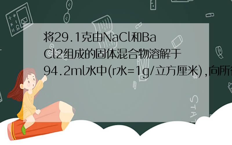 将29.1克由NaCl和BaCl2组成的固体混合物溶解于94.2ml水中(r水=1g/立方厘米),向所得溶液中滴加质量分数为14.2%的Na2SO4溶液至恰好完全反应.其中生成沉淀23.3g,那么所得溶液中溶质的质量分数是多少?