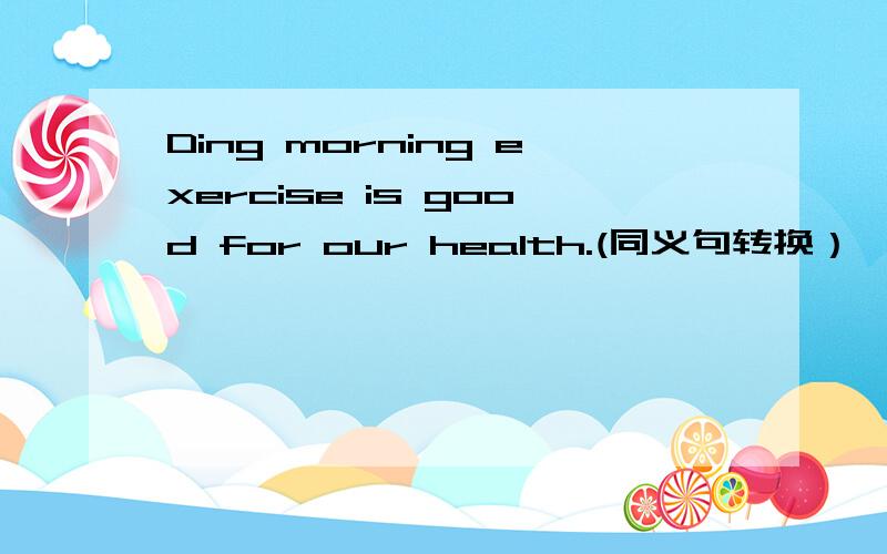 Ding morning exercise is good for our health.(同义句转换）