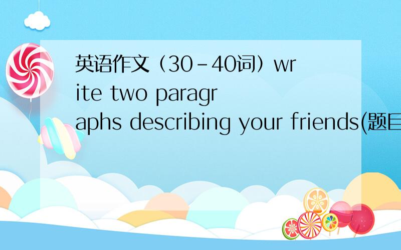 英语作文（30-40词）write two paragraphs describing your friends(题目)