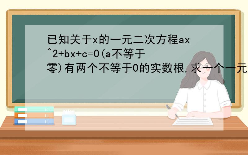 已知关于x的一元二次方程ax^2+bx+c=0(a不等于零)有两个不等于0的实数根,求一个一元二次方程,使它的根分别是已知方程根的倒数.
