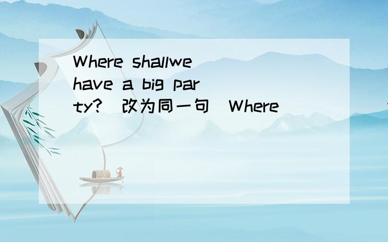 Where shallwe have a big party?(改为同一句）Where _____ we____ ____ have a party?