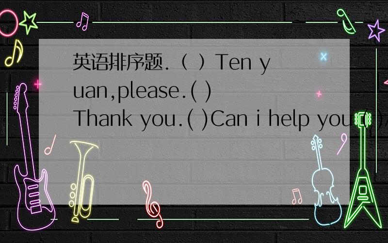 英语排序题.（ ）Ten yuan,please.( )Thank you.( )Can i help you ( )A glass of orang juice.( )I'd like something to drink?( )Here you are.