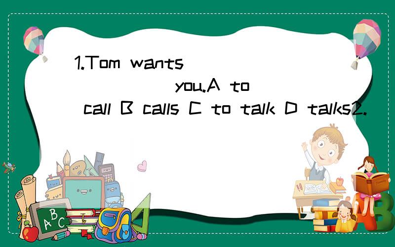 1.Tom wants _______ you.A to call B calls C to talk D talks2.______like to go swimming________Sunday.A Children ,on B Kid,on C A child,on D A kid,in3.Can you ___me your photos.I want to have a look.A take B show C buy D sell4.you can _____our school