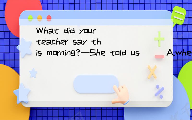 What did your teacher say this morning?—She told us___A.whether we had too much homework B.that we would have a test soon为什么不能选A,如果把whether改为if
