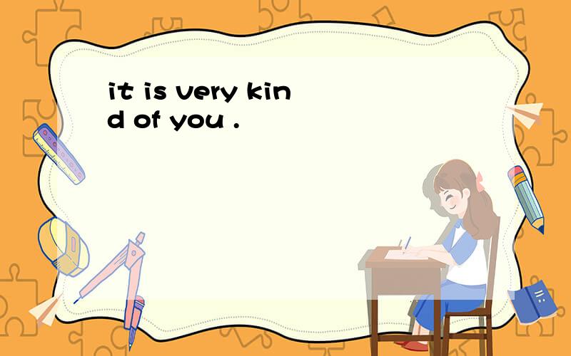 it is very kind of you .