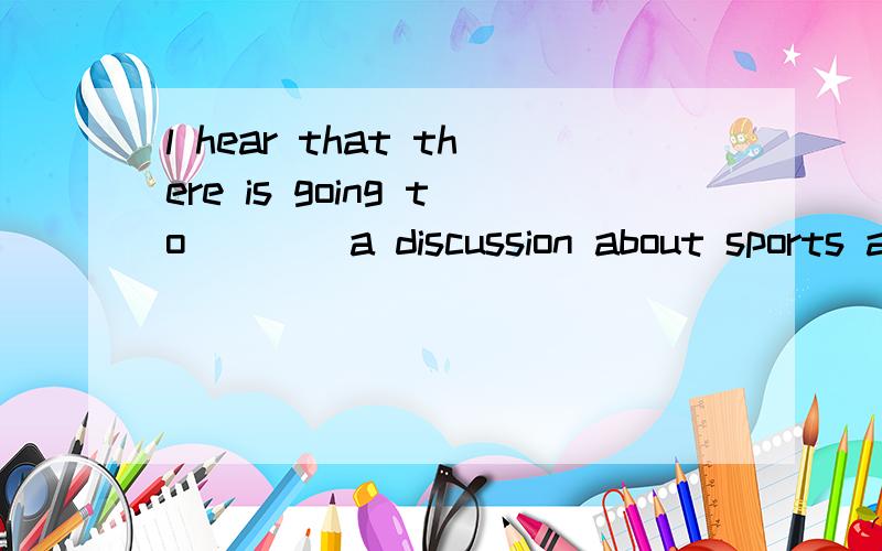l hear that there is going to ___ a discussion about sports and games tomorrow A take placeB be heldC have D be