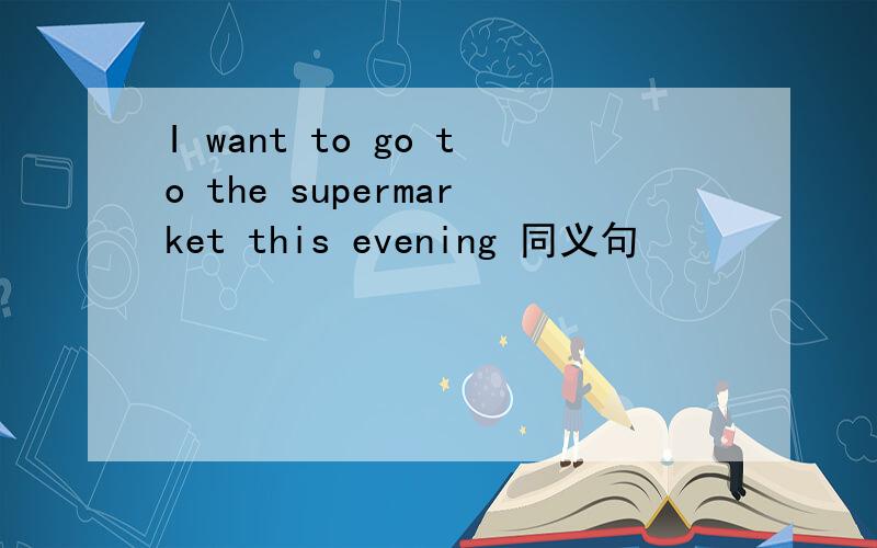 I want to go to the supermarket this evening 同义句