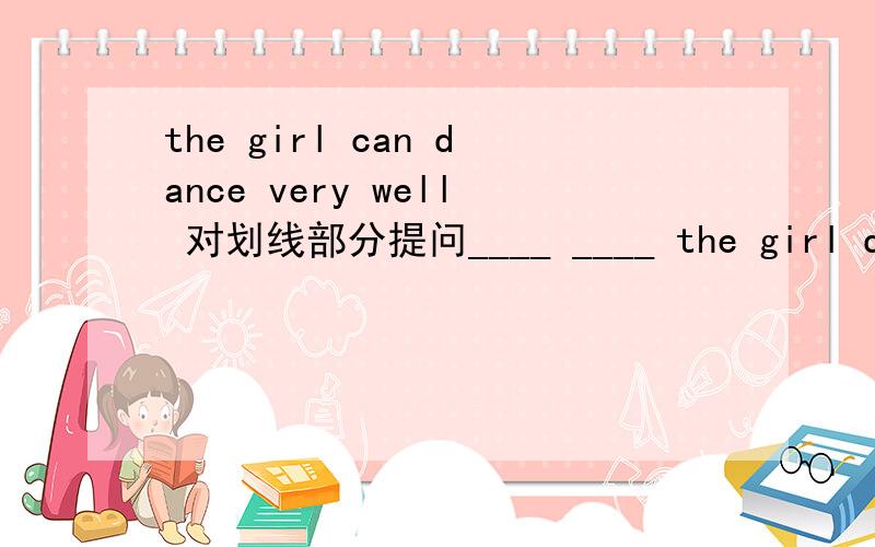 the girl can dance very well 对划线部分提问____ ____ the girl dance?