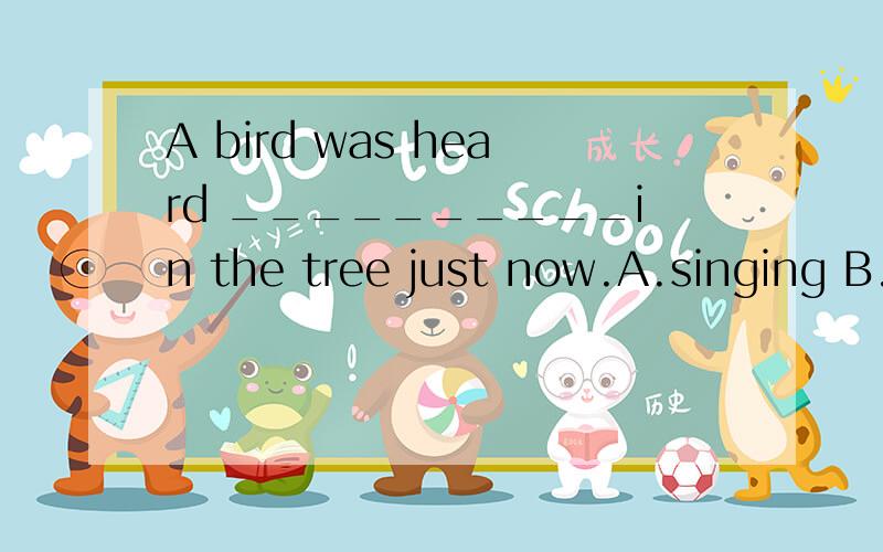A bird was heard __________in the tree just now.A.singing B.sing C.to sing D.sang