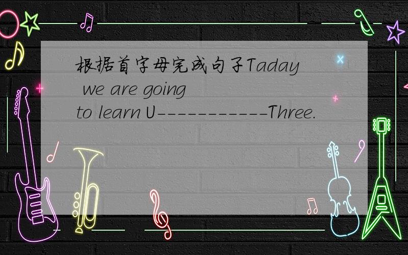根据首字母完成句子Taday we are going to learn U-----------Three.