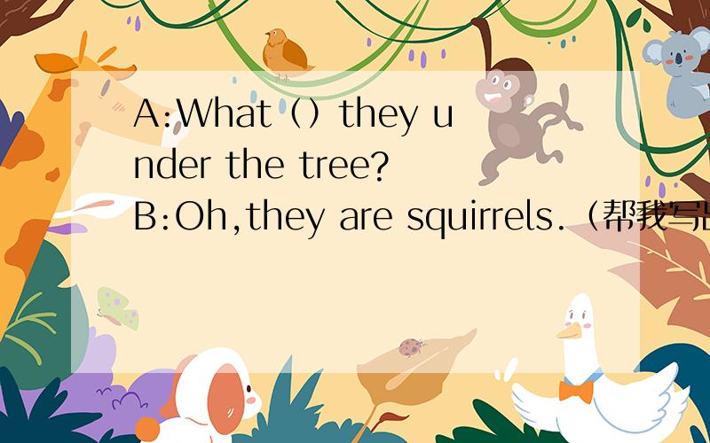 A:What（）they under the tree?B:Oh,they are squirrels.（帮我写出括号里的单词）