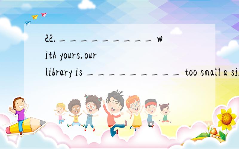 22._________ with yours,our library is _________ too small a size.A.Comparing; inB.Comparing; of C.Compared; in D.Compared; of