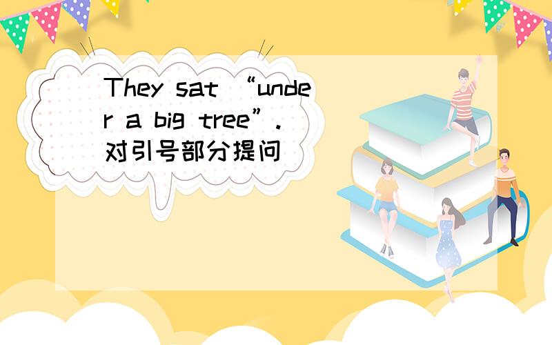 They sat “under a big tree”.对引号部分提问