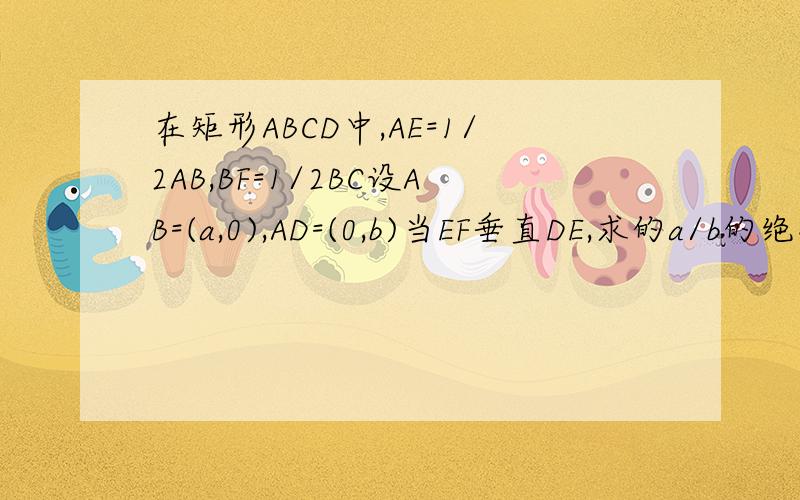 在矩形ABCD中,AE=1/2AB,BF=1/2BC设AB=(a,0),AD=(0,b)当EF垂直DE,求的a/b的绝对值以上皆为向量