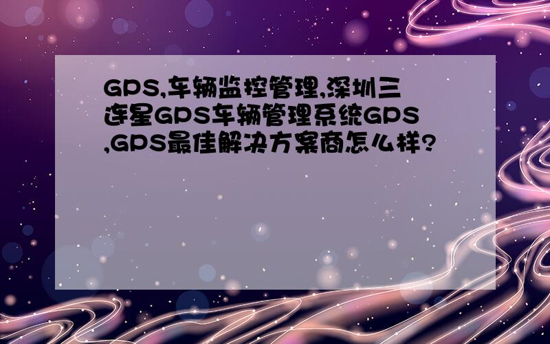 GPS,车辆监控管理,深圳三连星GPS车辆管理系统GPS,GPS最佳解决方案商怎么样?