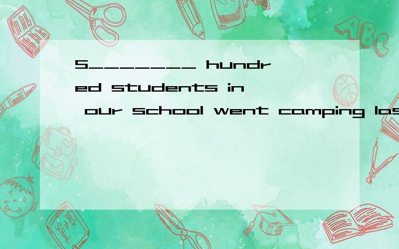 S_______ hundred students in our school went camping last summer.