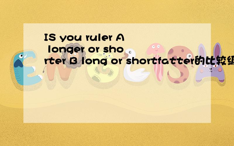 IS you ruler A longer or shorter B long or shortfatter的比较级问一下比较级的比较级 是不是就是最高级 我们老师自己出的卷子 - -