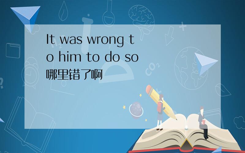It was wrong to him to do so哪里错了啊