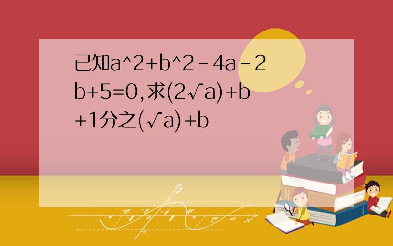 已知a^2+b^2-4a-2b+5=0,求(2√a)+b+1分之(√a)+b